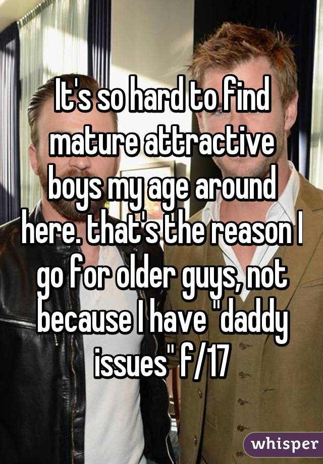 It's so hard to find mature attractive boys my age around here. that's the reason I go for older guys, not because I have "daddy issues" f/17