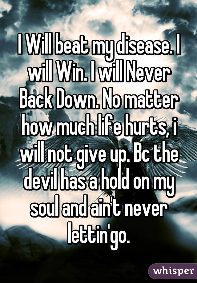 I Will beat my disease. I will Win. I will Never Back Down. No matter how much life hurts, i will not give up. Bc the devil has a hold on my soul and ain't never lettin'go.