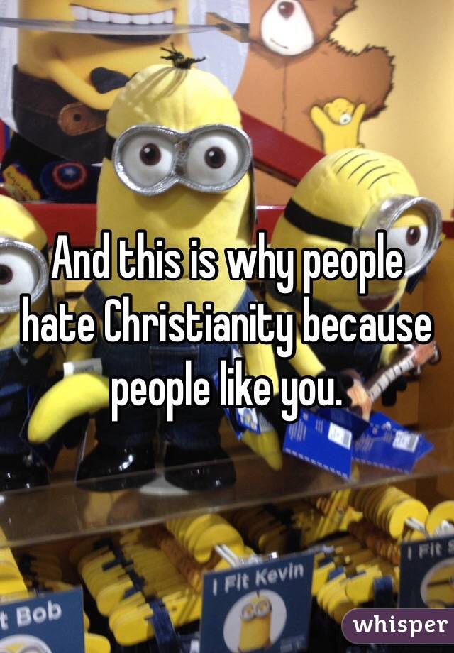 And this is why people hate Christianity because people like you.