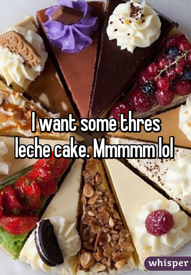 I want some thres leche cake. Mmmmm lol 