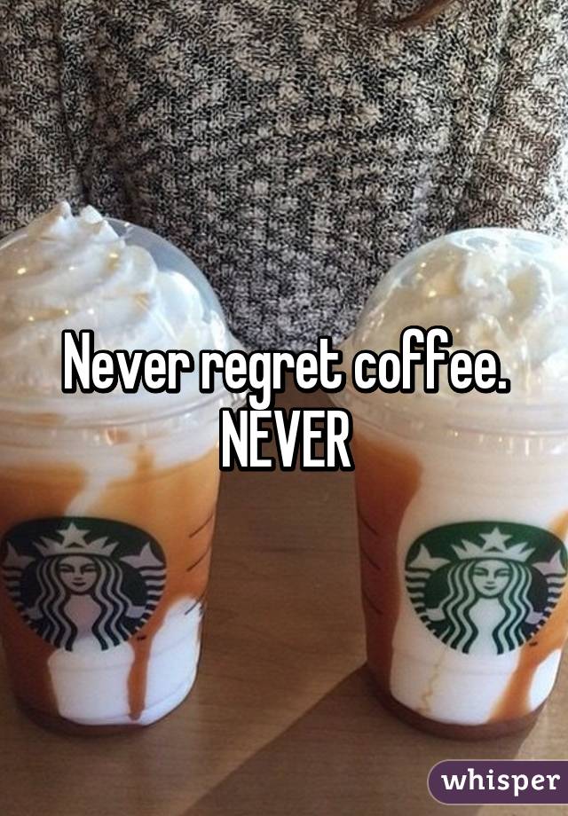 Never regret coffee. NEVER