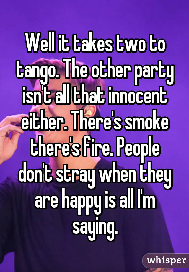 Well it takes two to tango. The other party isn't all that innocent either. There's smoke there's fire. People don't stray when they are happy is all I'm saying.