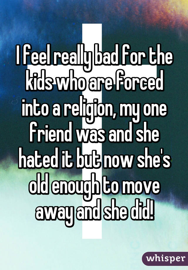 I feel really bad for the kids who are forced into a religion, my one friend was and she hated it but now she's old enough to move away and she did!