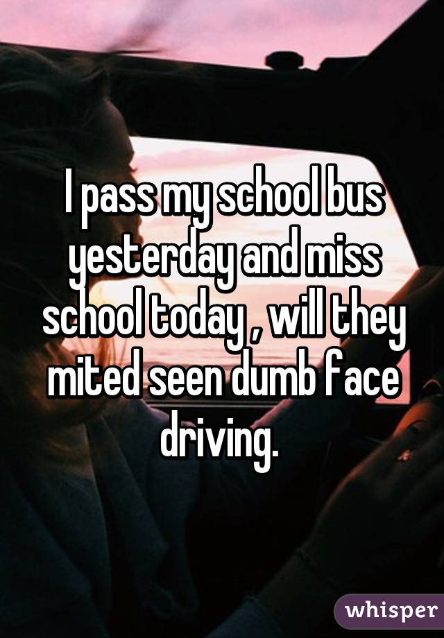 I pass my school bus yesterday and miss school today , will they mited seen dumb face driving. 