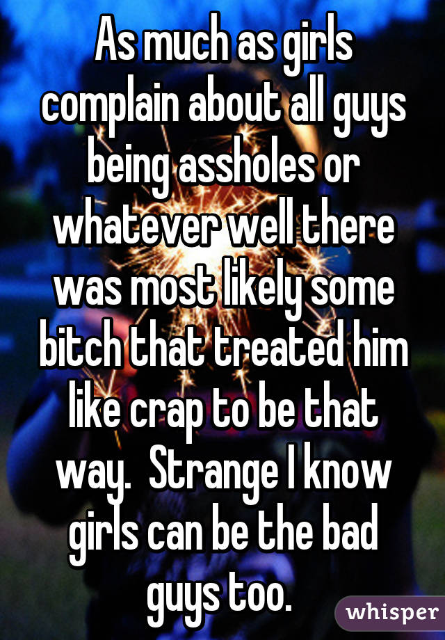 As much as girls complain about all guys being assholes or whatever well there was most likely some bitch that treated him like crap to be that way.  Strange I know girls can be the bad guys too. 