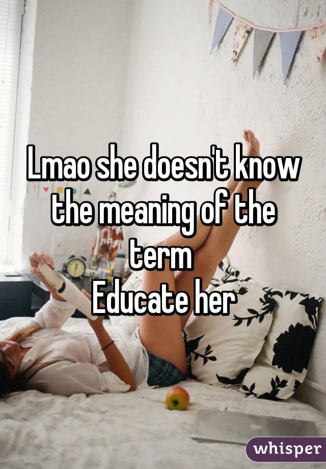 Lmao she doesn't know the meaning of the term 
Educate her