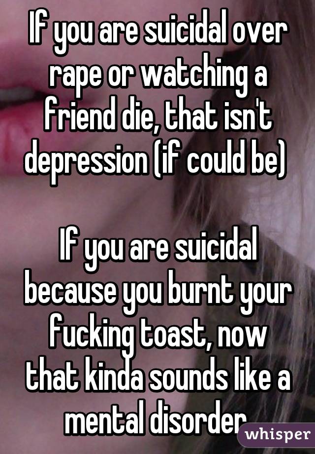 If you are suicidal over rape or watching a friend die, that isn't depression (if could be) 

If you are suicidal because you burnt your fucking toast, now that kinda sounds like a mental disorder.