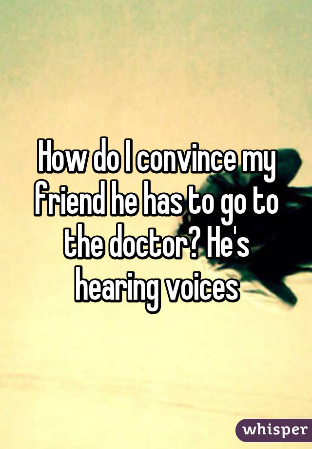 How do I convince my friend he has to go to the doctor? He's hearing voices