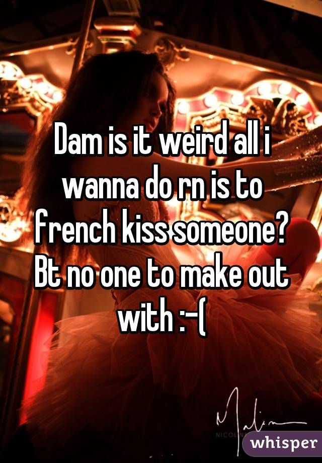 Dam is it weird all i wanna do rn is to french kiss someone? Bt no one to make out with :-(