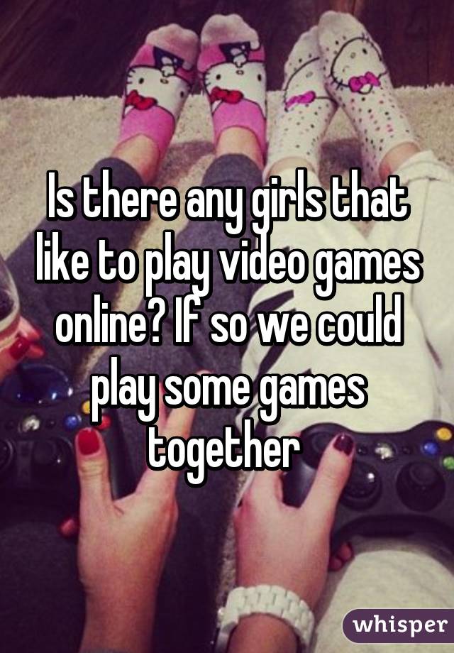 Is there any girls that like to play video games online? If so we could play some games together 