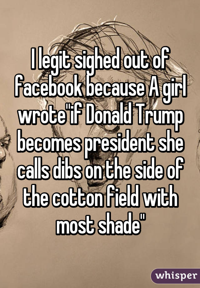 I legit sighed out of facebook because A girl wrote"if Donald Trump becomes president she calls dibs on the side of the cotton field with most shade"