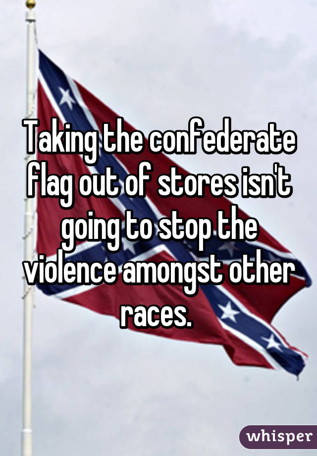 Taking the confederate flag out of stores isn't going to stop the violence amongst other races. 