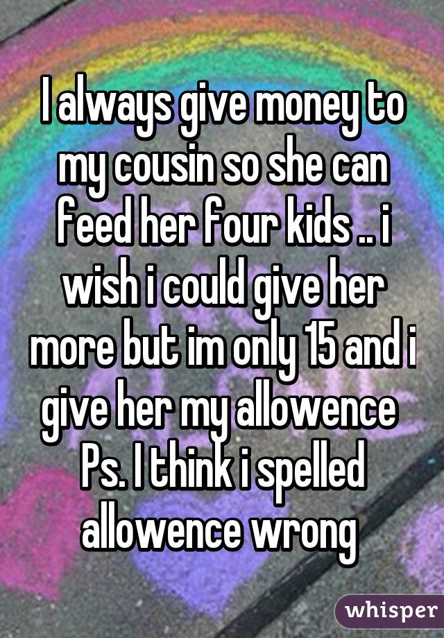 I always give money to my cousin so she can feed her four kids .. i wish i could give her more but im only 15 and i give her my allowence 
Ps. I think i spelled allowence wrong 