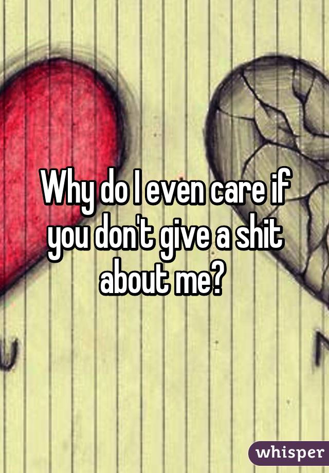 Why do I even care if you don't give a shit about me? 