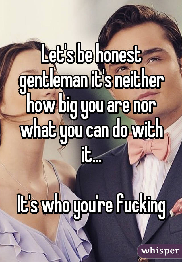 Let's be honest gentleman it's neither how big you are nor what you can do with it...

It's who you're fucking