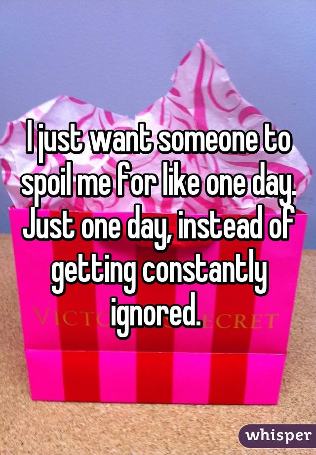 I just want someone to spoil me for like one day. Just one day, instead of getting constantly ignored. 