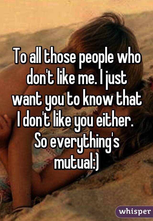 To all those people who don't like me. I just want you to know that I don't like you either. 
So everything's mutual:)