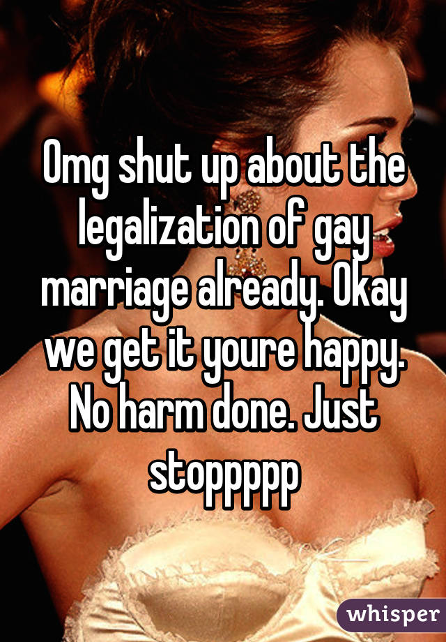 Omg shut up about the legalization of gay marriage already. Okay we get it youre happy. No harm done. Just stoppppp