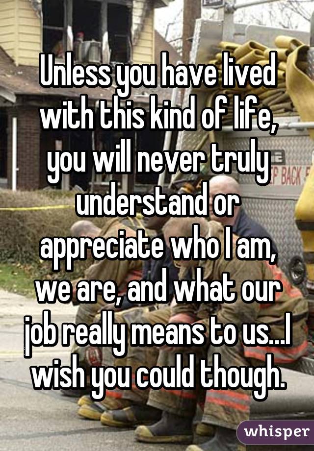 Unless you have lived with this kind of life, you will never truly understand or appreciate who I am, we are, and what our job really means to us…I wish you could though.