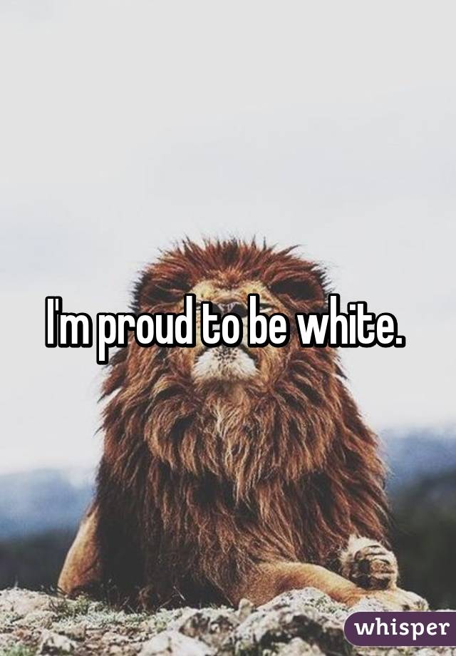 I'm proud to be white. 