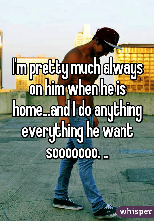 I'm pretty much always on him when he is home...and I do anything everything he want sooooooo. ..