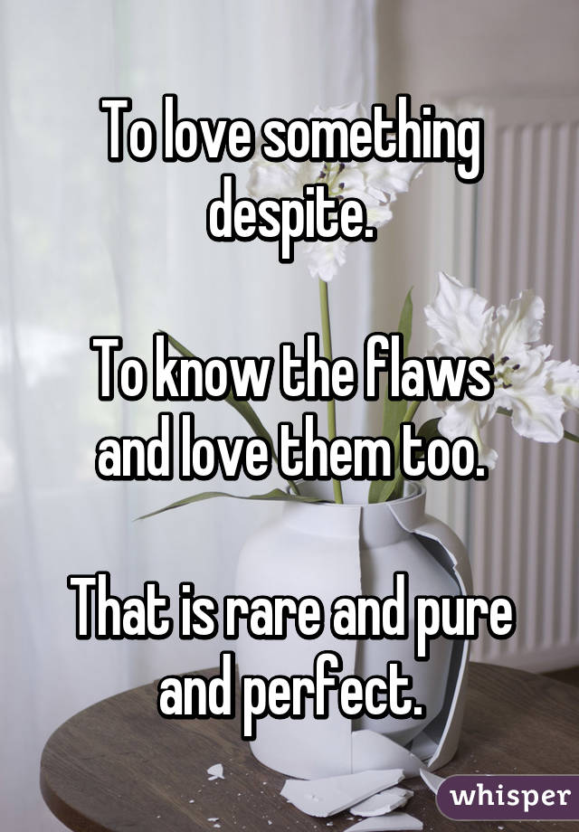 To love something despite.

To know the flaws and love them too.

That is rare and pure and perfect.