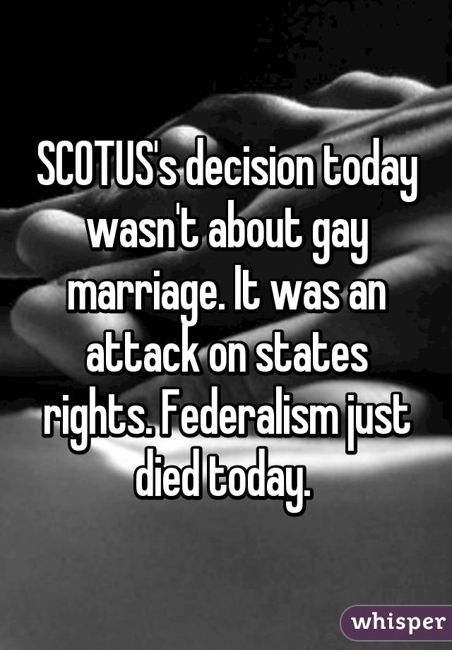 SCOTUS's decision today wasn't about gay marriage. It was an attack on states rights. Federalism just died today. 