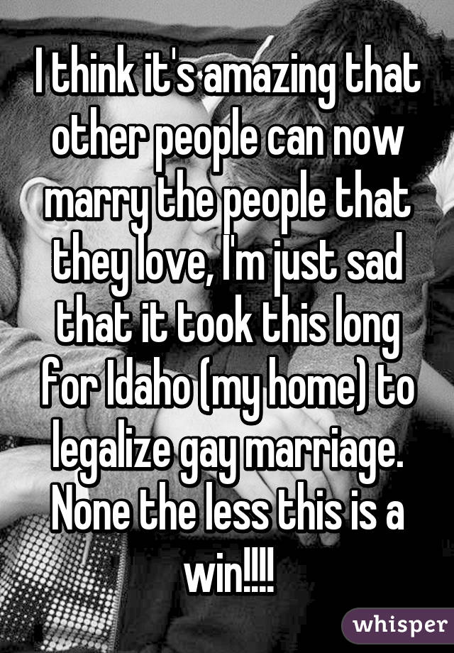 I think it's amazing that other people can now marry the people that they love, I'm just sad that it took this long for Idaho (my home) to legalize gay marriage. None the less this is a win!!!!