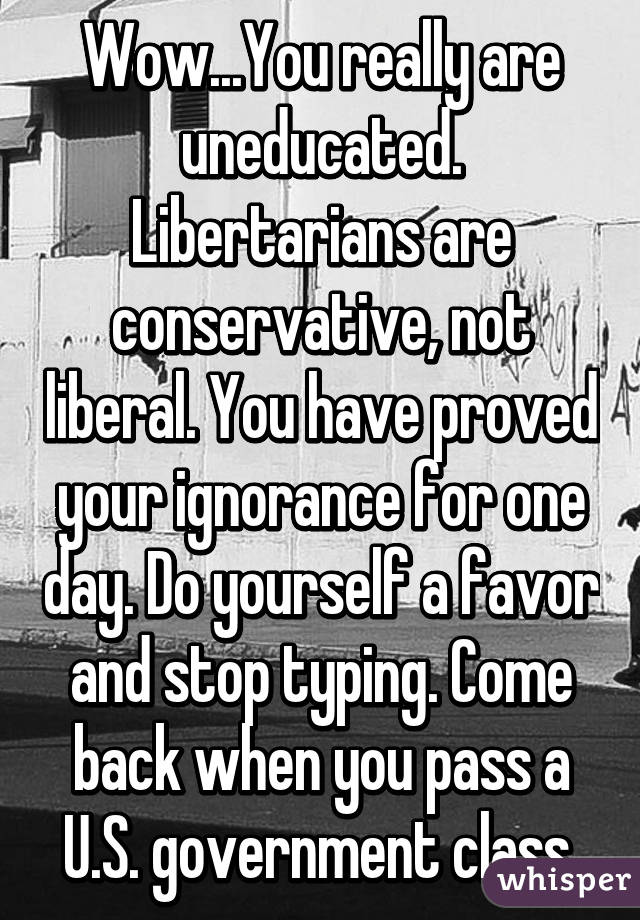 Wow...You really are uneducated. Libertarians are conservative, not liberal. You have proved your ignorance for one day. Do yourself a favor and stop typing. Come back when you pass a U.S. government class.