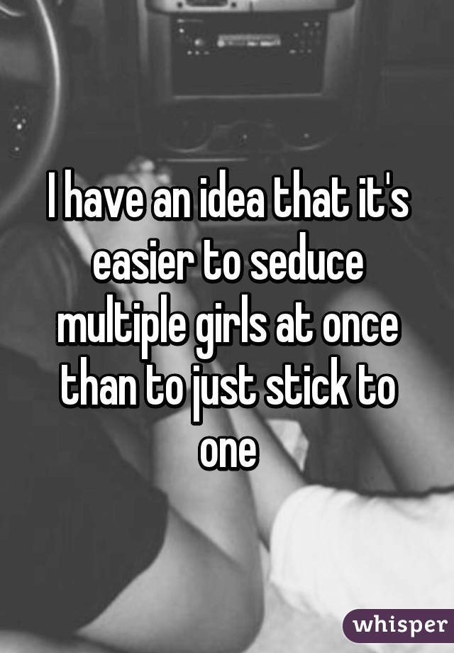 I have an idea that it's easier to seduce multiple girls at once than to just stick to one