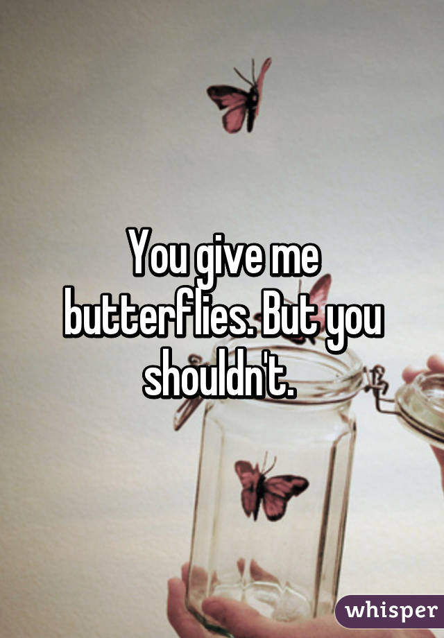 You give me butterflies. But you shouldn't. 