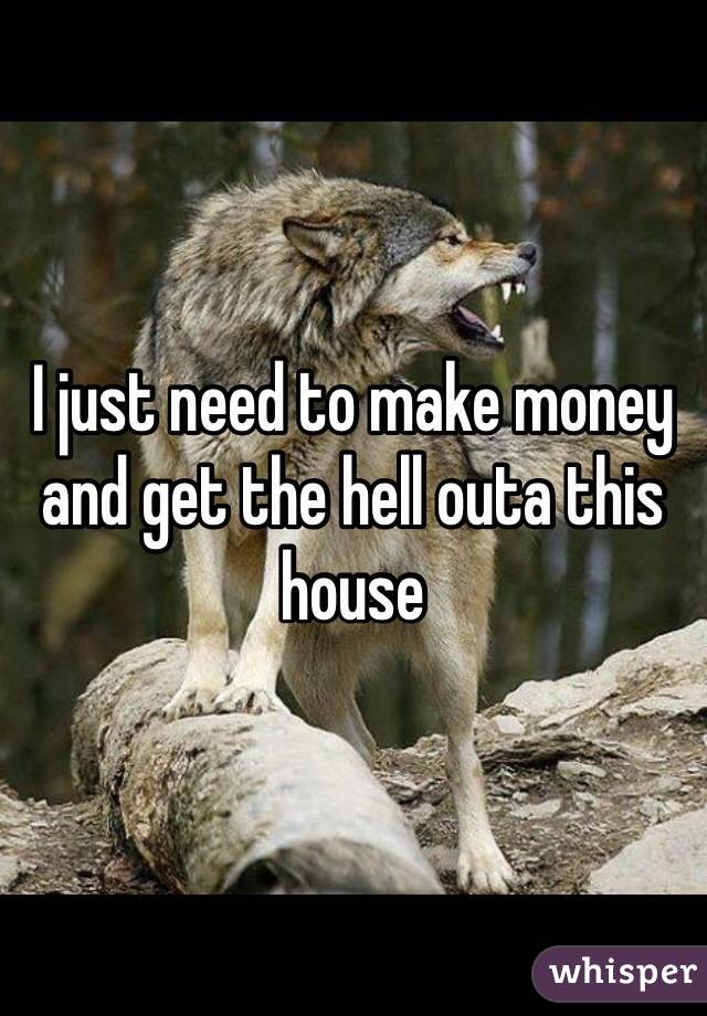 I just need to make money and get the hell outa this house