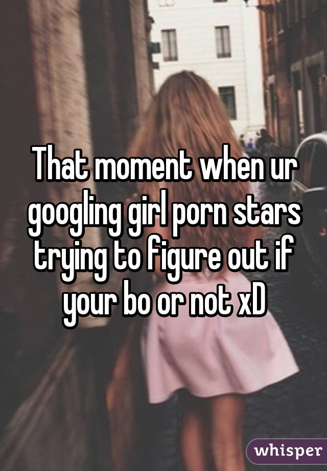 That moment when ur googling girl porn stars trying to figure out if your bo or not xD