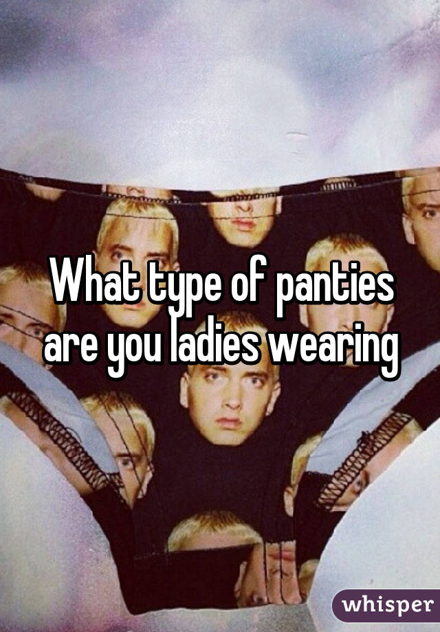 What type of panties are you ladies wearing