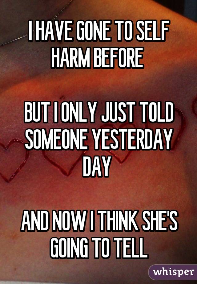 I HAVE GONE TO SELF HARM BEFORE 

BUT I ONLY JUST TOLD SOMEONE YESTERDAY DAY 

AND NOW I THINK SHE'S GOING TO TELL