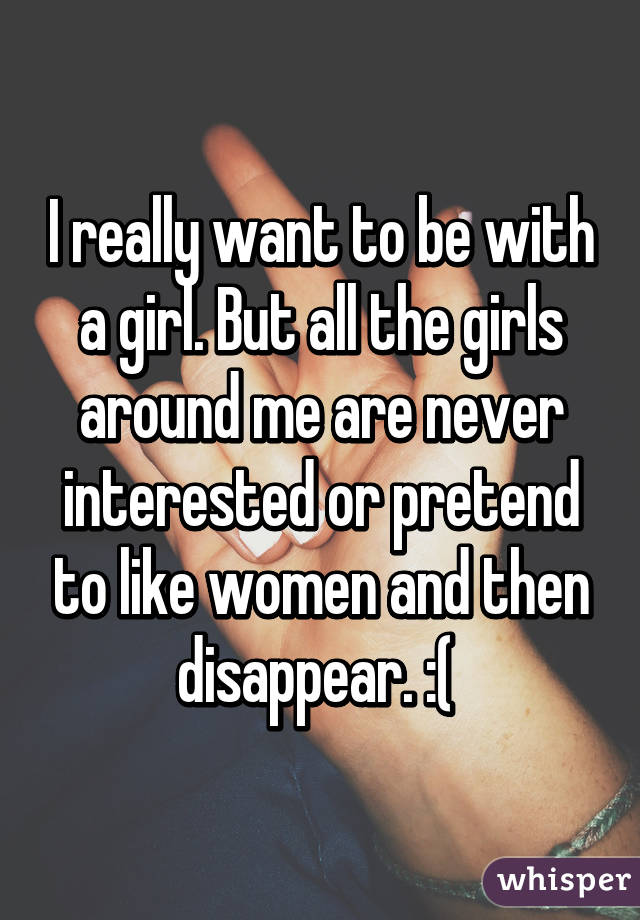 I really want to be with a girl. But all the girls around me are never interested or pretend to like women and then disappear. :( 