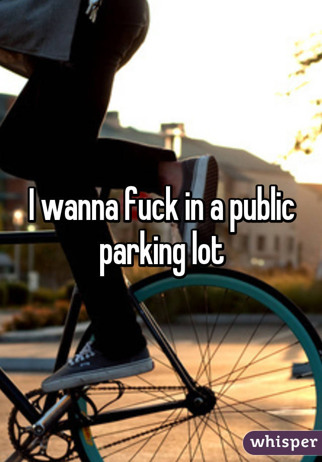 I wanna fuck in a public parking lot