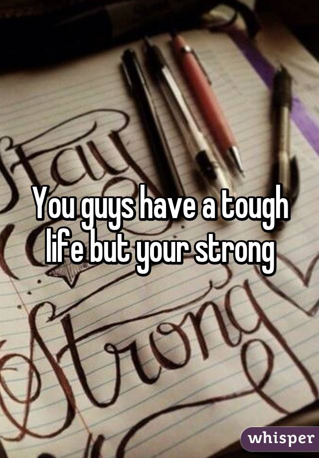You guys have a tough life but your strong
