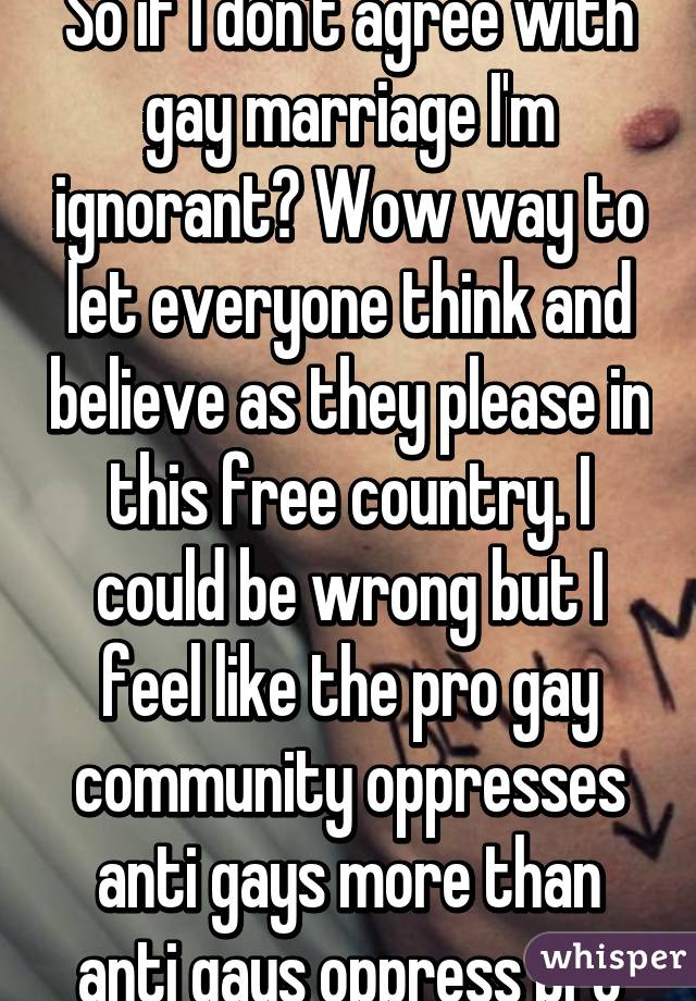 So if I don't agree with gay marriage I'm ignorant? Wow way to let everyone think and believe as they please in this free country. I could be wrong but I feel like the pro gay community oppresses anti gays more than anti gays oppress pro