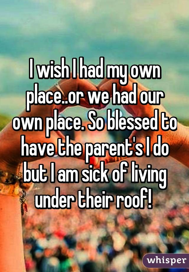 I wish I had my own place..or we had our own place. So blessed to have the parent's I do but I am sick of living under their roof! 