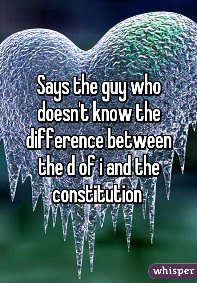 Says the guy who doesn't know the difference between the d of i and the constitution 