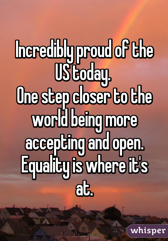 Incredibly proud of the US today. 
One step closer to the world being more accepting and open.
Equality is where it's at.