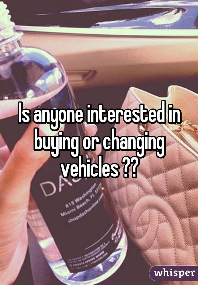 Is anyone interested in buying or changing vehicles ??