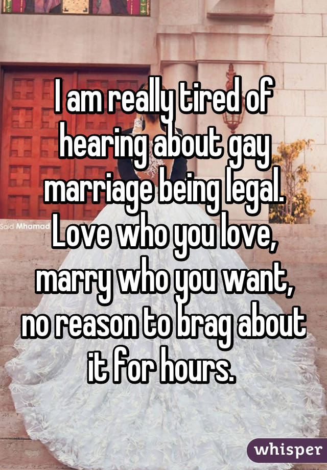 I am really tired of hearing about gay marriage being legal. Love who you love, marry who you want, no reason to brag about it for hours. 