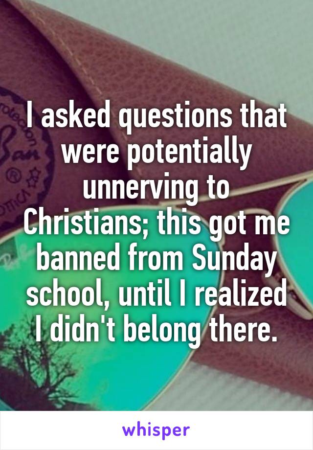I asked questions that were potentially unnerving to Christians; this got me banned from Sunday school, until I realized I didn't belong there.