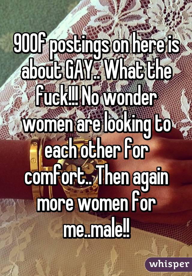 90% of postings on here is about GAY.. What the fuck!!! No wonder women are looking to each other for comfort.. Then again more women for me..male!!