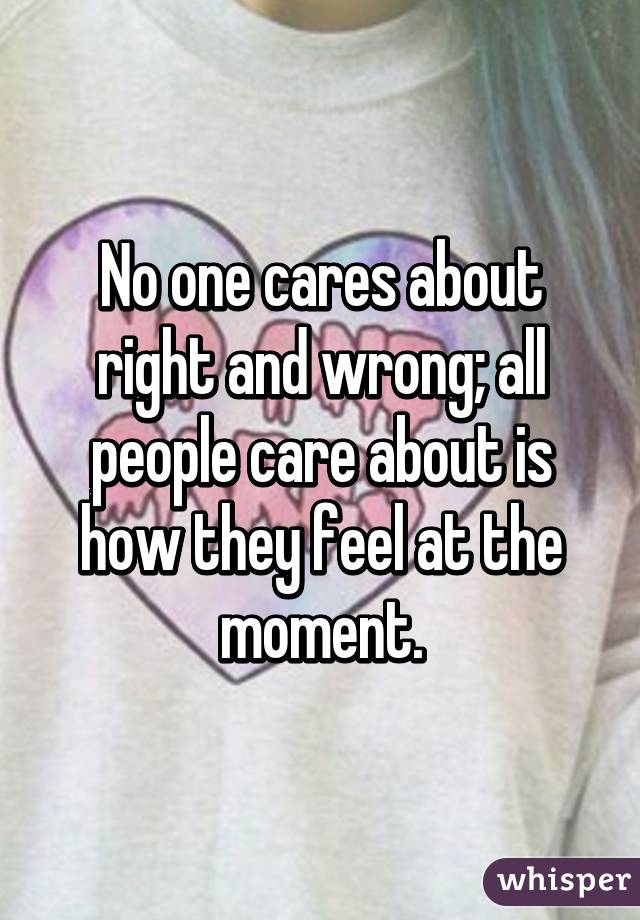 No one cares about right and wrong; all people care about is how they feel at the moment.