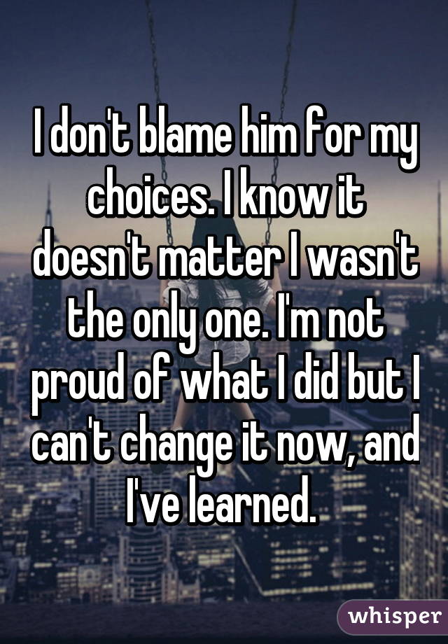 I don't blame him for my choices. I know it doesn't matter I wasn't the only one. I'm not proud of what I did but I can't change it now, and I've learned. 