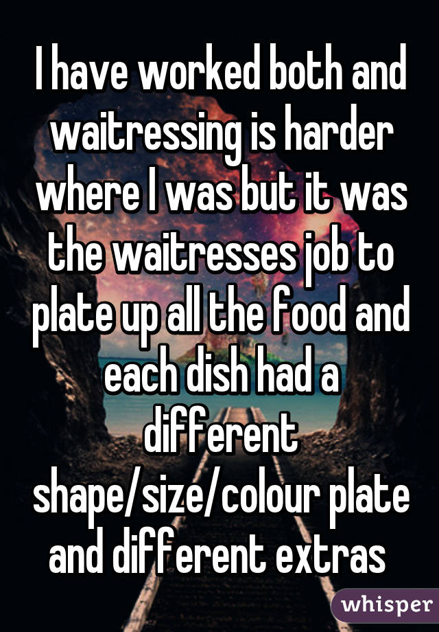 I have worked both and waitressing is harder where I was but it was the waitresses job to plate up all the food and each dish had a different shape/size/colour plate and different extras 