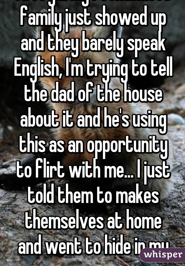 Arrrgh! My roommates family just showed up and they barely speak English, I'm trying to tell the dad of the house about it and he's using this as an opportunity to flirt with me... I just told them to makes themselves at home and went to hide in my room